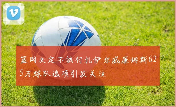 篮网决定不执行扎伊尔威廉姆斯625万球队选项引发关注