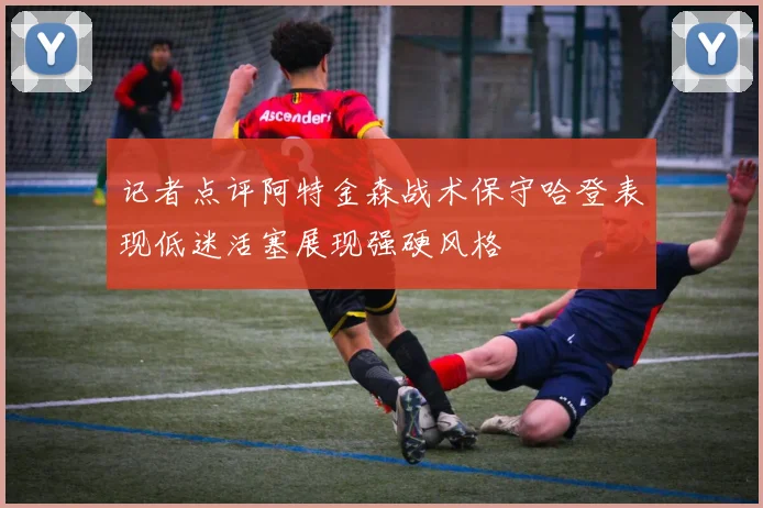记者点评阿特金森战术保守哈登表现低迷活塞展现强硬风格
