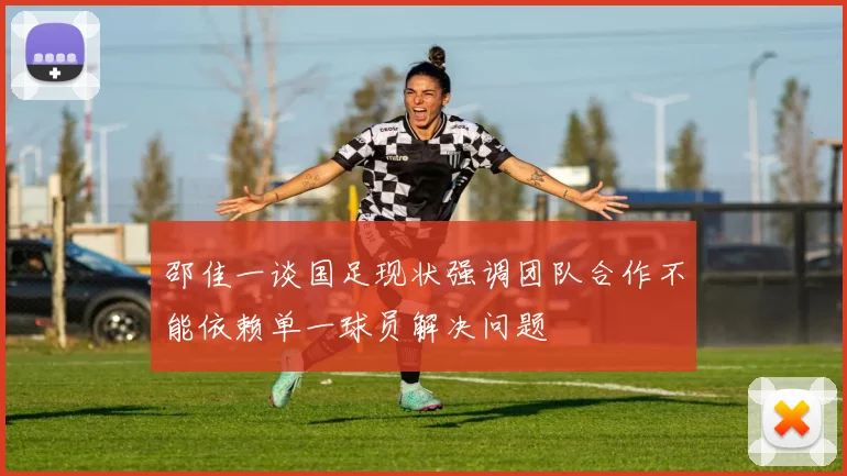 邵佳一谈国足现状强调团队合作不能依赖单一球员解决问题