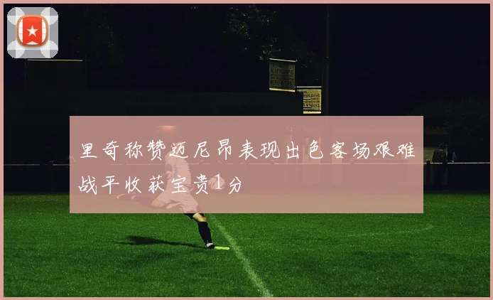 里奇称赞迈尼昂表现出色客场艰难战平收获宝贵1分