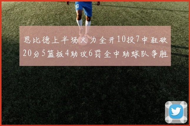 恩比德上半场火力全开10投7中狂砍20分5篮板4助攻6罚全中助球队争胜