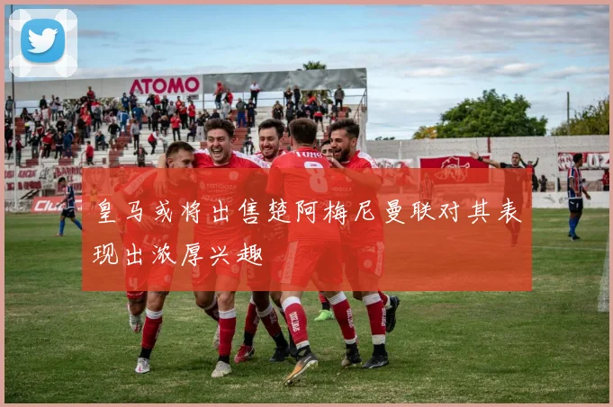 皇马或将出售楚阿梅尼曼联对其表现出浓厚兴趣