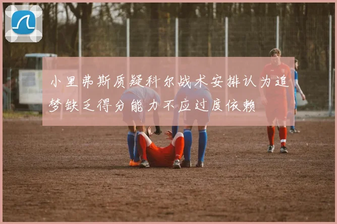 小里弗斯质疑科尔战术安排认为追梦缺乏得分能力不应过度依赖
