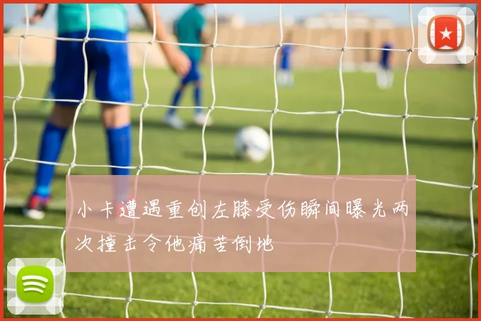 小卡遭遇重创左膝受伤瞬间曝光两次撞击令他痛苦倒地