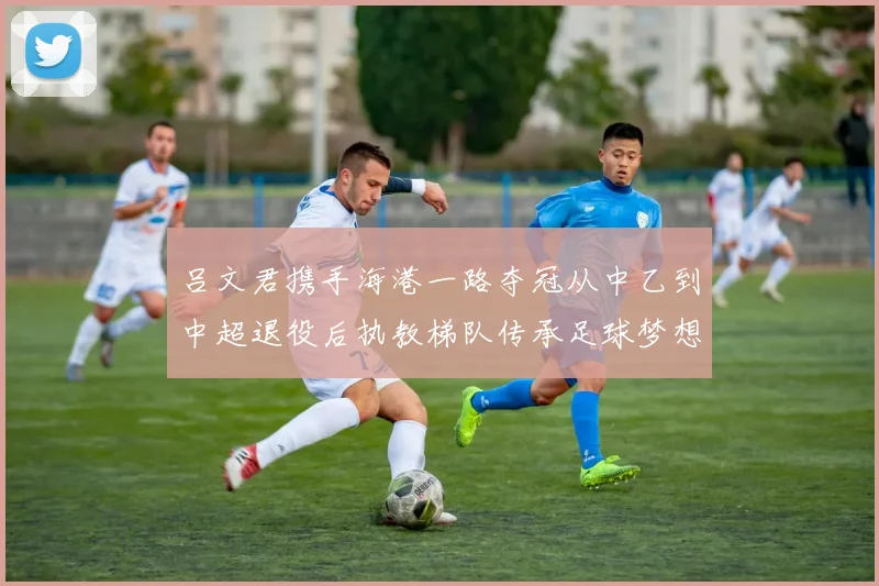 吕文君携手海港一路夺冠从中乙到中超退役后执教梯队传承足球梦想