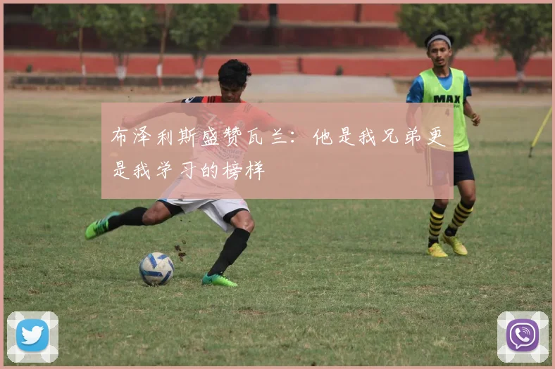 布泽利斯盛赞瓦兰：他是我兄弟更是我学习的榜样