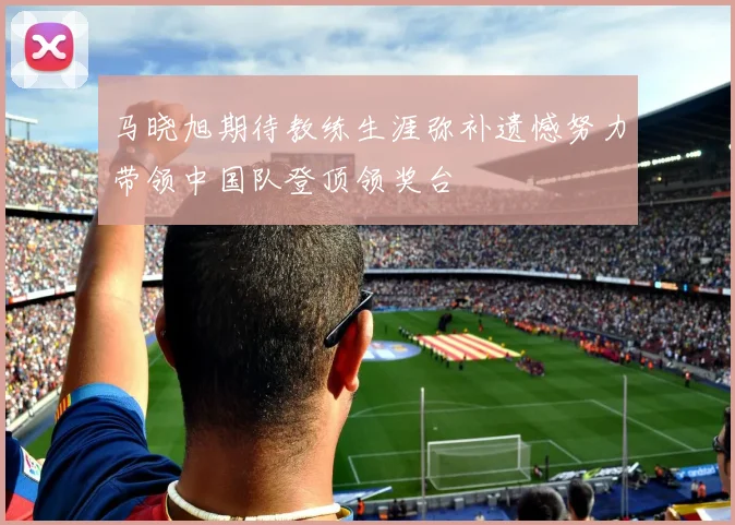 马晓旭期待教练生涯弥补遗憾努力带领中国队登顶领奖台