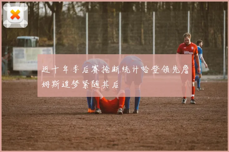 近十年季后赛抢断统计哈登领先詹姆斯追梦紧随其后