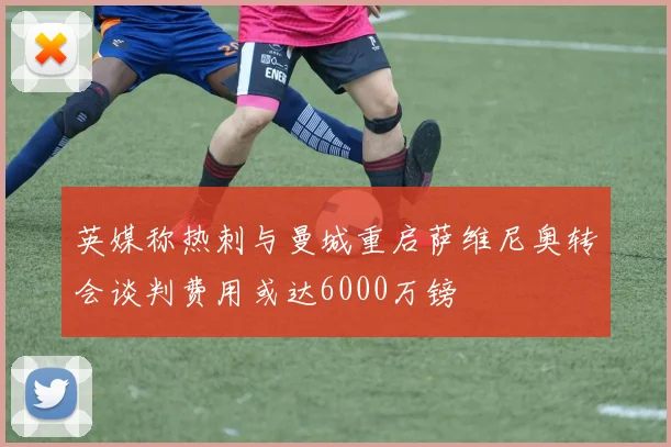 英媒称热刺与曼城重启萨维尼奥转会谈判费用或达6000万镑