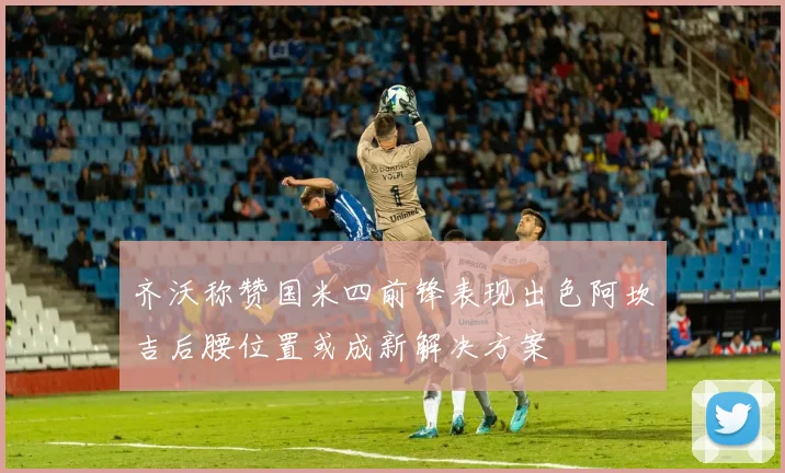 齐沃称赞国米四前锋表现出色阿坎吉后腰位置或成新解决方案