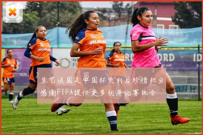 朱艺谈国足中国杯失利后珍惜积分感谢FIFA提供更多优质比赛机会