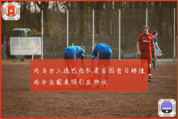 内马尔入选巴西队是否因昔日辉煌而非当前表现引发热议