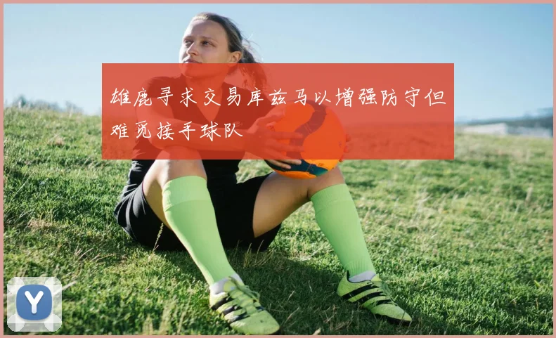 雄鹿寻求交易库兹马以增强防守但难觅接手球队