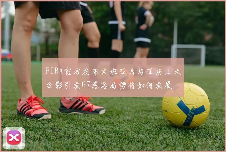 FIBA官方发布文班亚马与亚历山大合影引发G7悬念局势将如何发展
